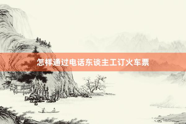 怎样通过电话东谈主工订火车票