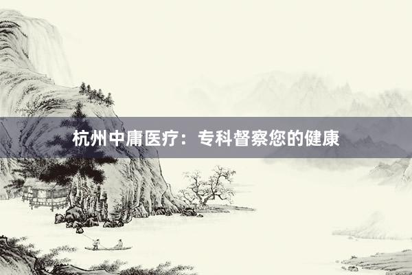 杭州中庸医疗：专科督察您的健康